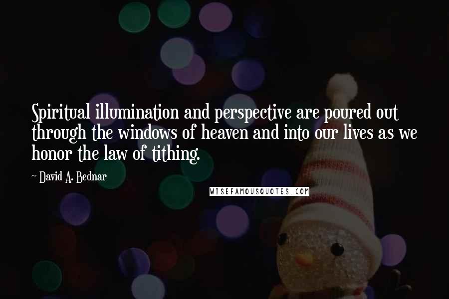 David A. Bednar Quotes: Spiritual illumination and perspective are poured out through the windows of heaven and into our lives as we honor the law of tithing.