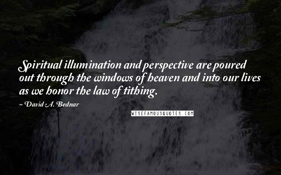 David A. Bednar Quotes: Spiritual illumination and perspective are poured out through the windows of heaven and into our lives as we honor the law of tithing.