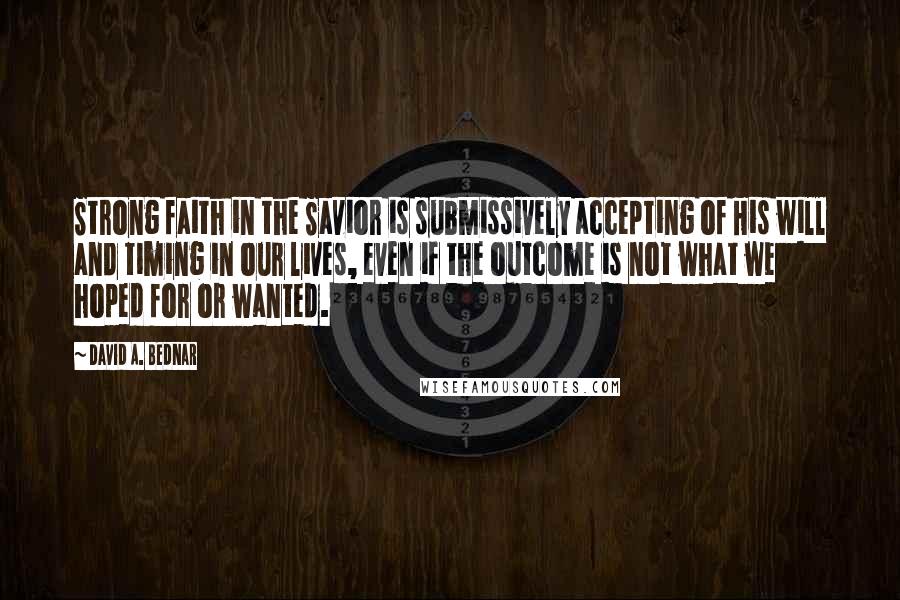 David A. Bednar Quotes: Strong faith in the Savior is submissively accepting of His will and timing in our lives, even if the outcome is not what we hoped for or wanted.