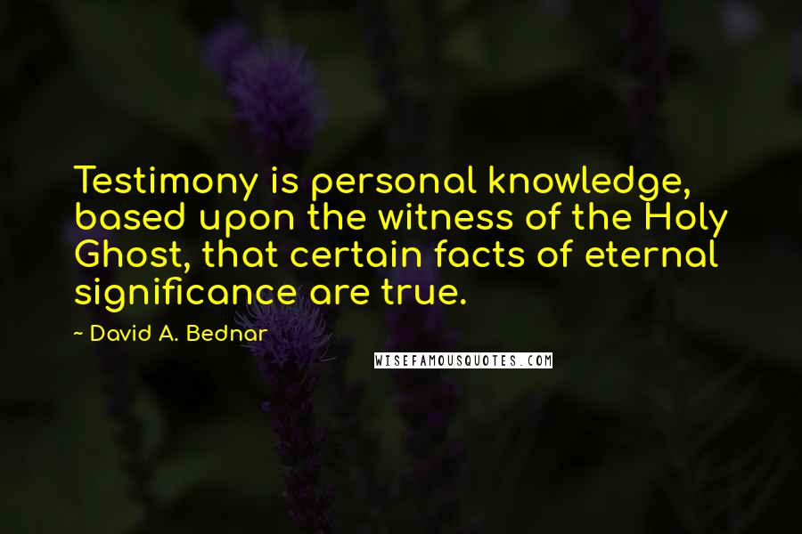 David A. Bednar Quotes: Testimony is personal knowledge, based upon the witness of the Holy Ghost, that certain facts of eternal significance are true.