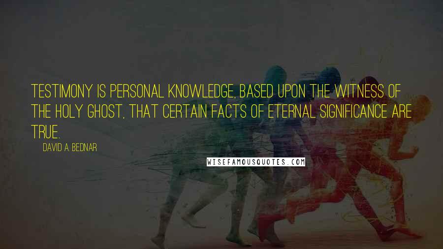David A. Bednar Quotes: Testimony is personal knowledge, based upon the witness of the Holy Ghost, that certain facts of eternal significance are true.