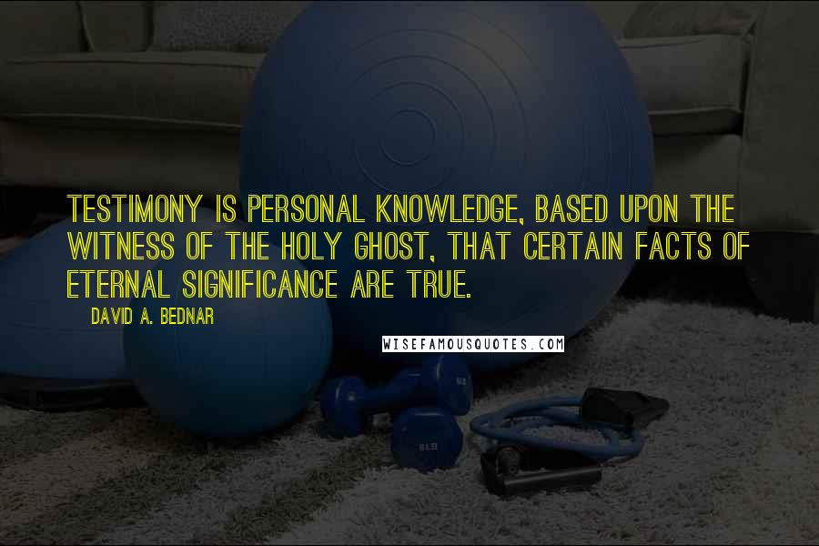 David A. Bednar Quotes: Testimony is personal knowledge, based upon the witness of the Holy Ghost, that certain facts of eternal significance are true.