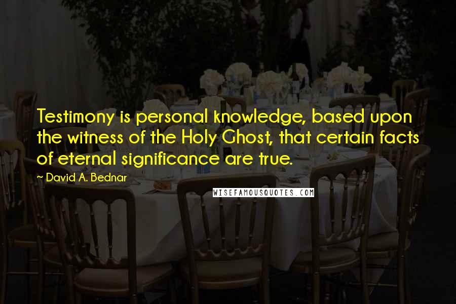 David A. Bednar Quotes: Testimony is personal knowledge, based upon the witness of the Holy Ghost, that certain facts of eternal significance are true.