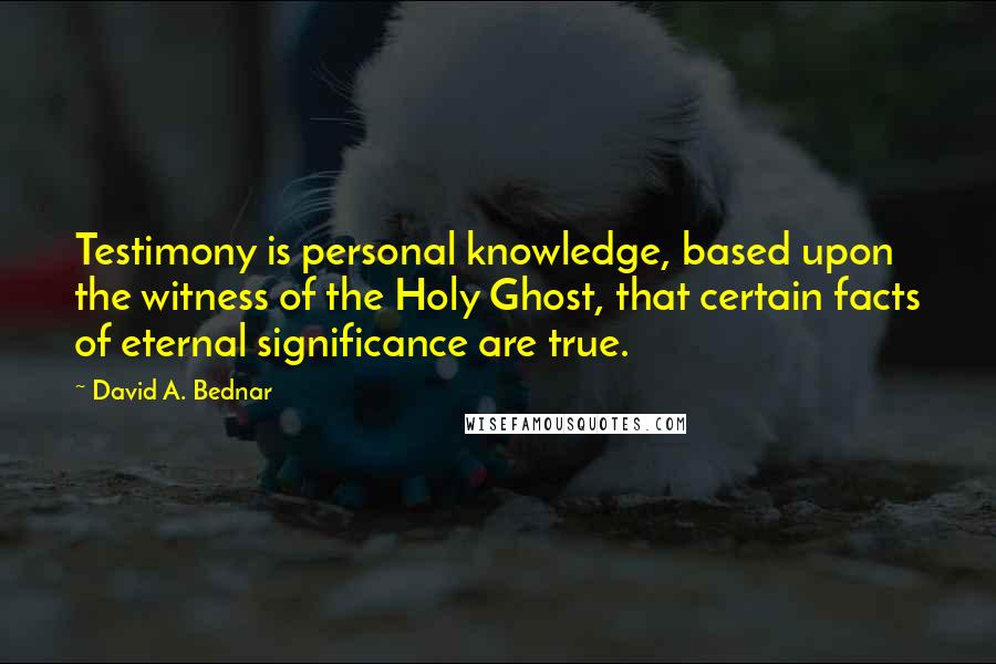 David A. Bednar Quotes: Testimony is personal knowledge, based upon the witness of the Holy Ghost, that certain facts of eternal significance are true.