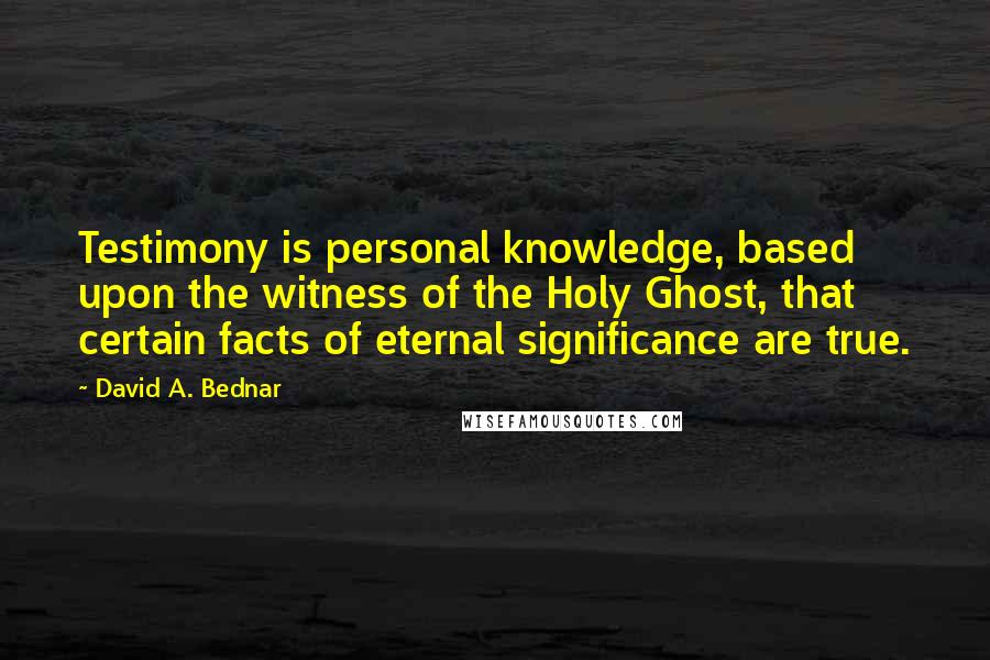 David A. Bednar Quotes: Testimony is personal knowledge, based upon the witness of the Holy Ghost, that certain facts of eternal significance are true.