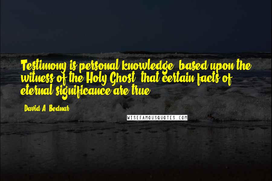 David A. Bednar Quotes: Testimony is personal knowledge, based upon the witness of the Holy Ghost, that certain facts of eternal significance are true.