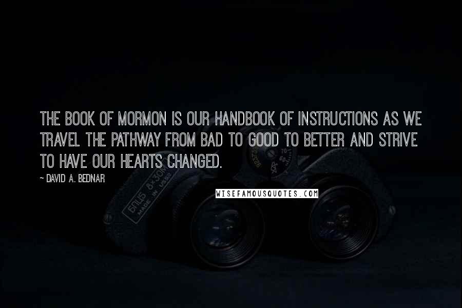 David A. Bednar Quotes: The Book of Mormon is our handbook of instructions as we travel the pathway from bad to good to better and strive to have our hearts changed.