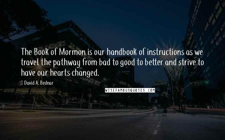 David A. Bednar Quotes: The Book of Mormon is our handbook of instructions as we travel the pathway from bad to good to better and strive to have our hearts changed.