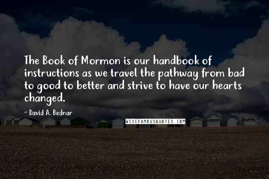 David A. Bednar Quotes: The Book of Mormon is our handbook of instructions as we travel the pathway from bad to good to better and strive to have our hearts changed.