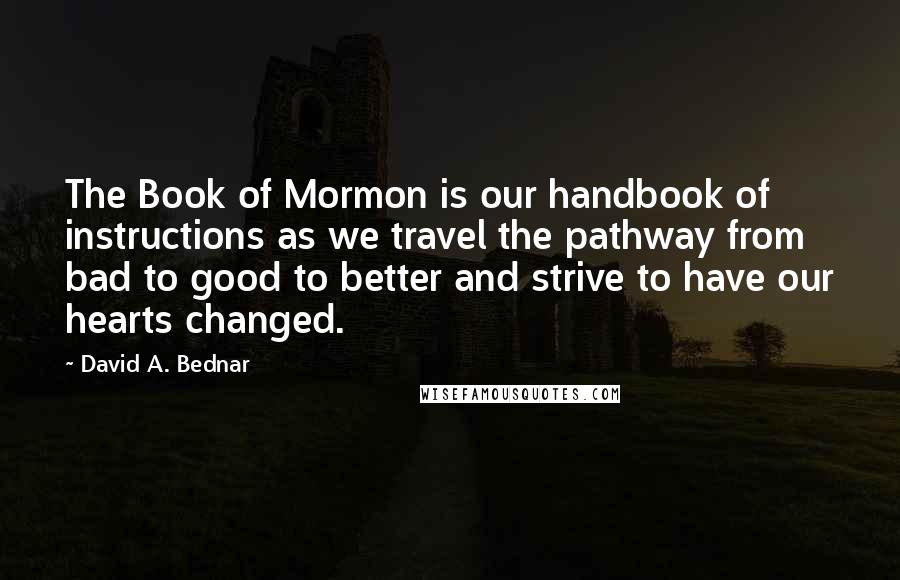 David A. Bednar Quotes: The Book of Mormon is our handbook of instructions as we travel the pathway from bad to good to better and strive to have our hearts changed.