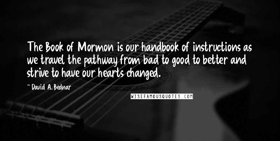 David A. Bednar Quotes: The Book of Mormon is our handbook of instructions as we travel the pathway from bad to good to better and strive to have our hearts changed.