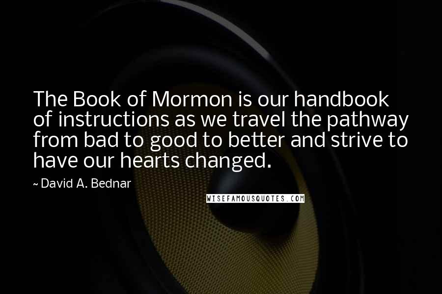 David A. Bednar Quotes: The Book of Mormon is our handbook of instructions as we travel the pathway from bad to good to better and strive to have our hearts changed.