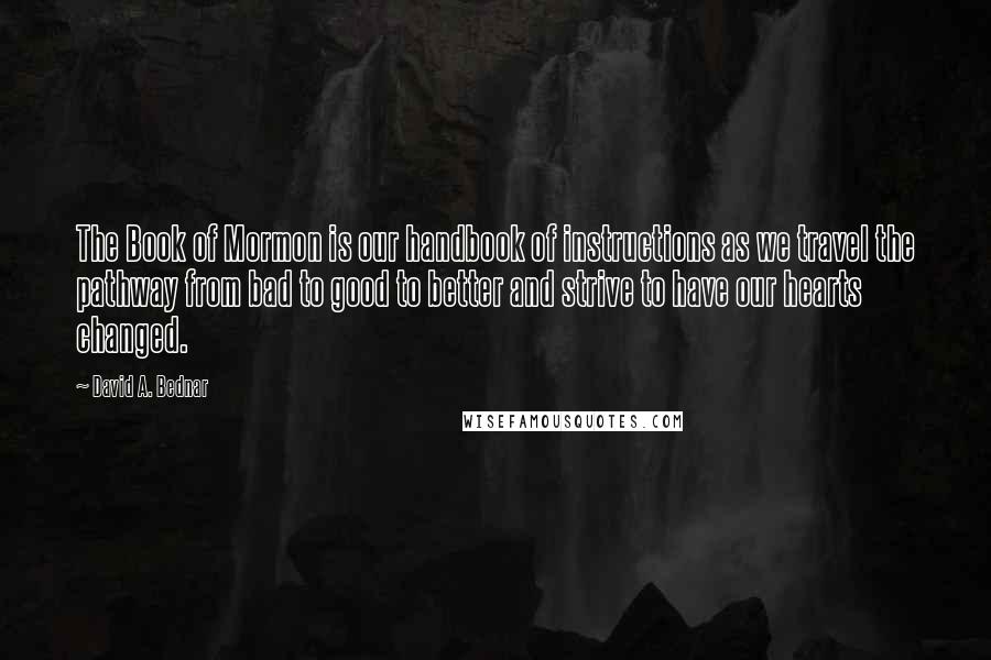 David A. Bednar Quotes: The Book of Mormon is our handbook of instructions as we travel the pathway from bad to good to better and strive to have our hearts changed.