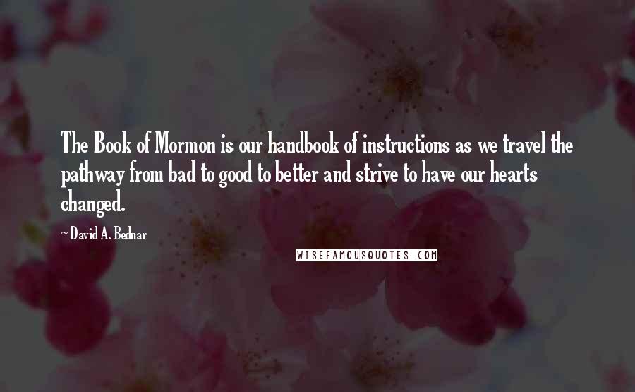 David A. Bednar Quotes: The Book of Mormon is our handbook of instructions as we travel the pathway from bad to good to better and strive to have our hearts changed.