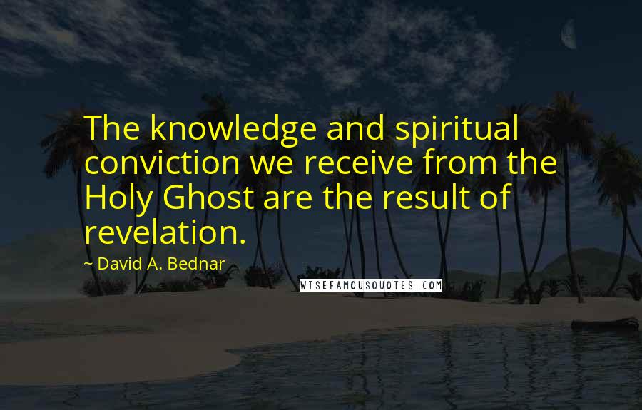 David A. Bednar Quotes: The knowledge and spiritual conviction we receive from the Holy Ghost are the result of revelation.