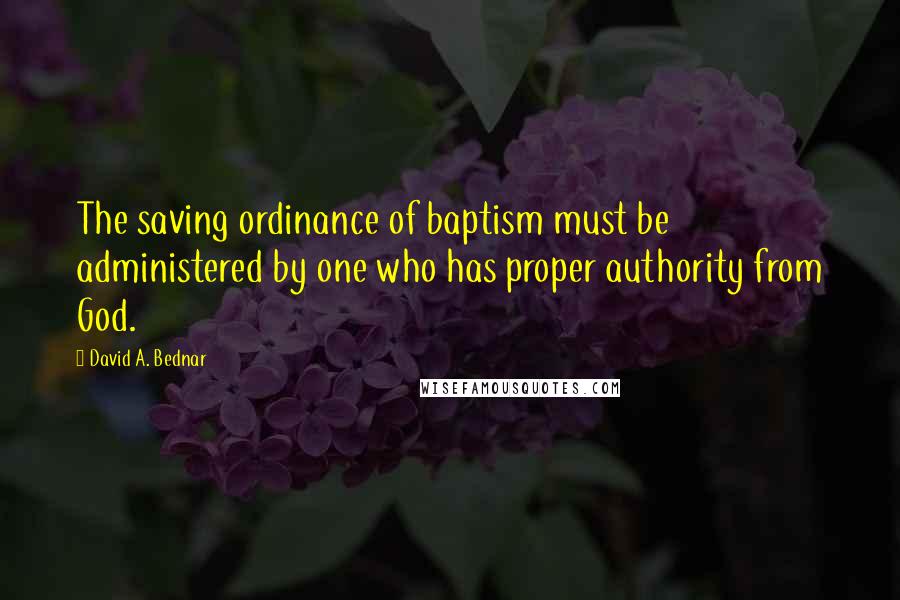 David A. Bednar Quotes: The saving ordinance of baptism must be administered by one who has proper authority from God.