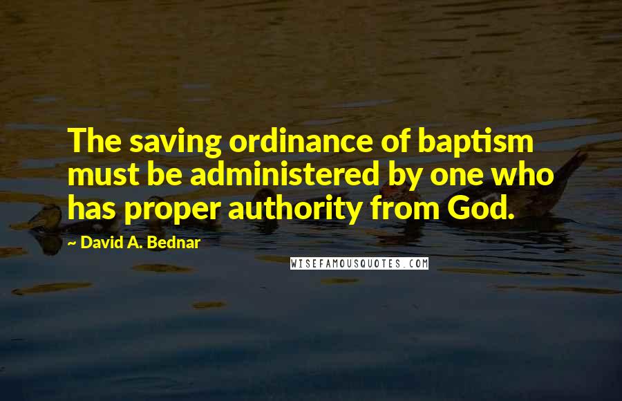 David A. Bednar Quotes: The saving ordinance of baptism must be administered by one who has proper authority from God.