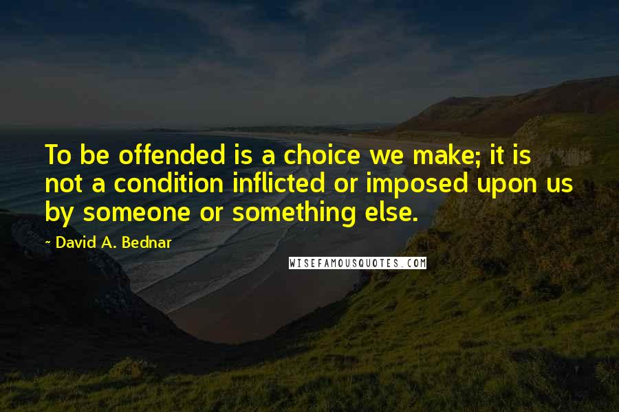 David A. Bednar Quotes: To be offended is a choice we make; it is not a condition inflicted or imposed upon us by someone or something else.