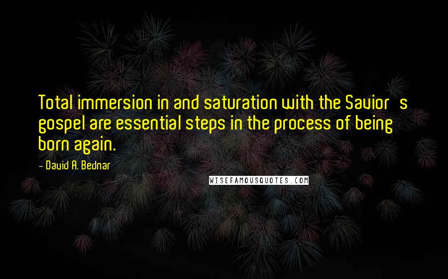 David A. Bednar Quotes: Total immersion in and saturation with the Savior's gospel are essential steps in the process of being born again.