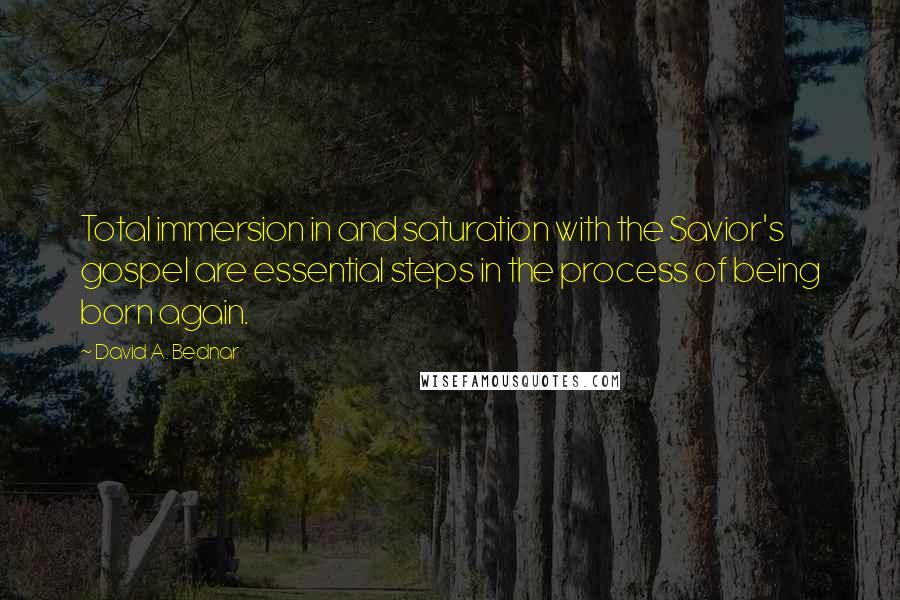 David A. Bednar Quotes: Total immersion in and saturation with the Savior's gospel are essential steps in the process of being born again.