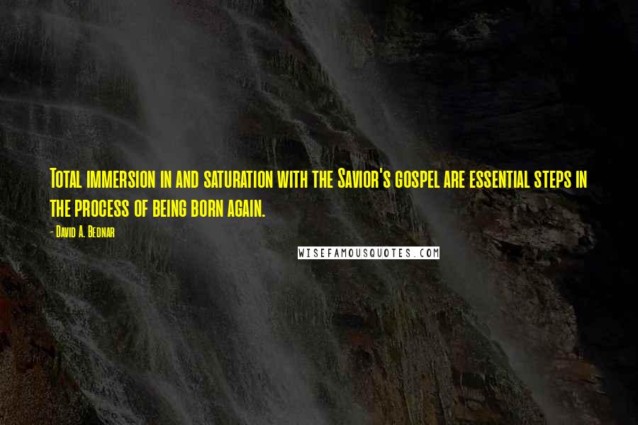 David A. Bednar Quotes: Total immersion in and saturation with the Savior's gospel are essential steps in the process of being born again.