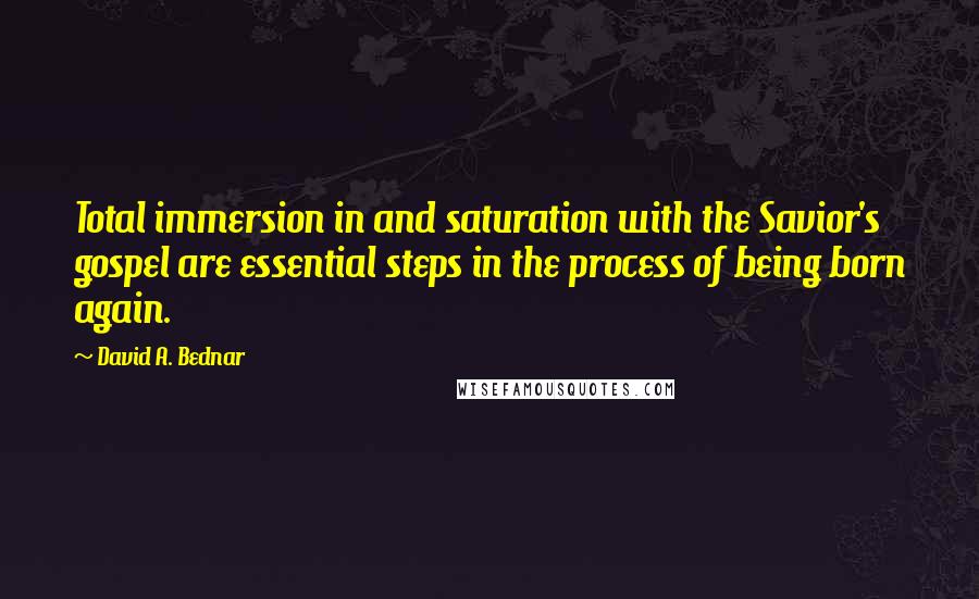 David A. Bednar Quotes: Total immersion in and saturation with the Savior's gospel are essential steps in the process of being born again.