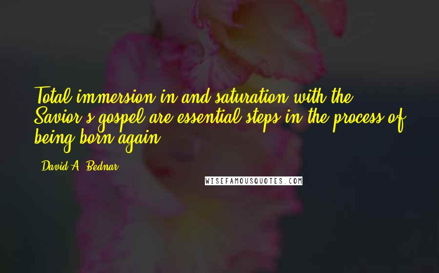 David A. Bednar Quotes: Total immersion in and saturation with the Savior's gospel are essential steps in the process of being born again.