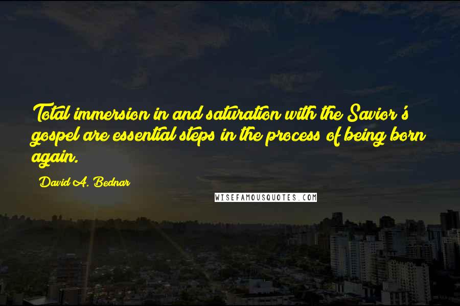 David A. Bednar Quotes: Total immersion in and saturation with the Savior's gospel are essential steps in the process of being born again.