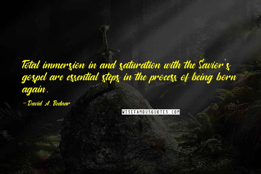 David A. Bednar Quotes: Total immersion in and saturation with the Savior's gospel are essential steps in the process of being born again.