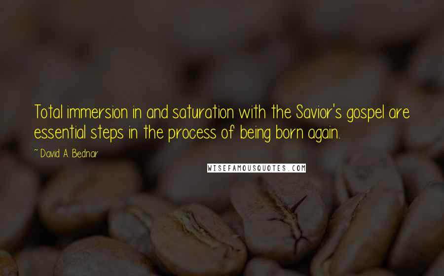 David A. Bednar Quotes: Total immersion in and saturation with the Savior's gospel are essential steps in the process of being born again.