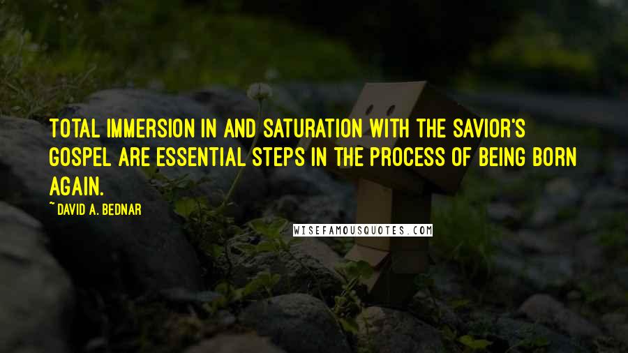 David A. Bednar Quotes: Total immersion in and saturation with the Savior's gospel are essential steps in the process of being born again.