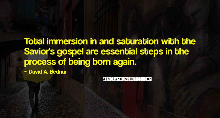 David A. Bednar Quotes: Total immersion in and saturation with the Savior's gospel are essential steps in the process of being born again.