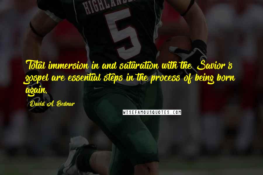 David A. Bednar Quotes: Total immersion in and saturation with the Savior's gospel are essential steps in the process of being born again.