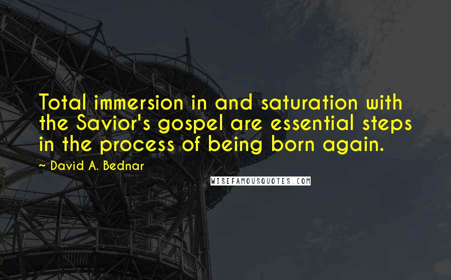 David A. Bednar Quotes: Total immersion in and saturation with the Savior's gospel are essential steps in the process of being born again.