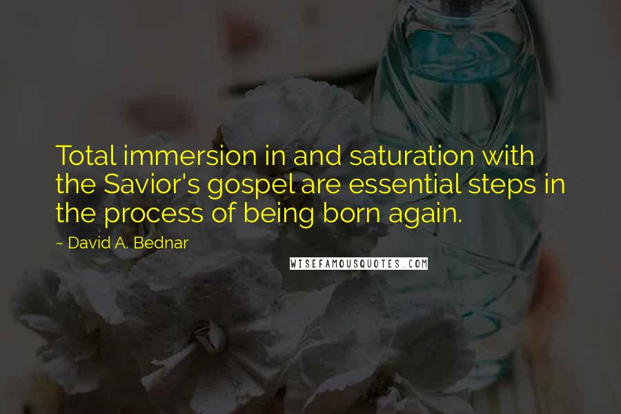 David A. Bednar Quotes: Total immersion in and saturation with the Savior's gospel are essential steps in the process of being born again.