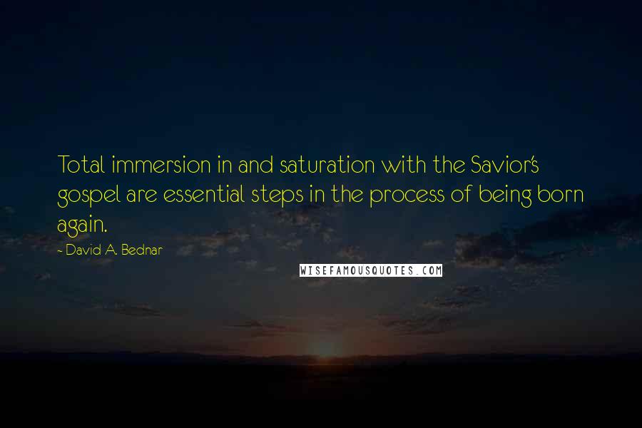 David A. Bednar Quotes: Total immersion in and saturation with the Savior's gospel are essential steps in the process of being born again.