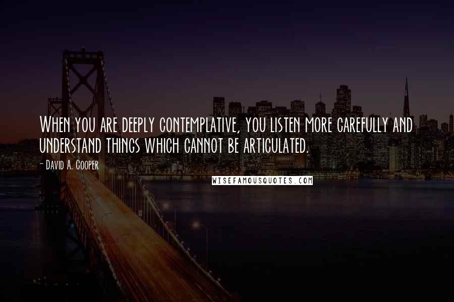 David A. Cooper Quotes: When you are deeply contemplative, you listen more carefully and understand things which cannot be articulated.