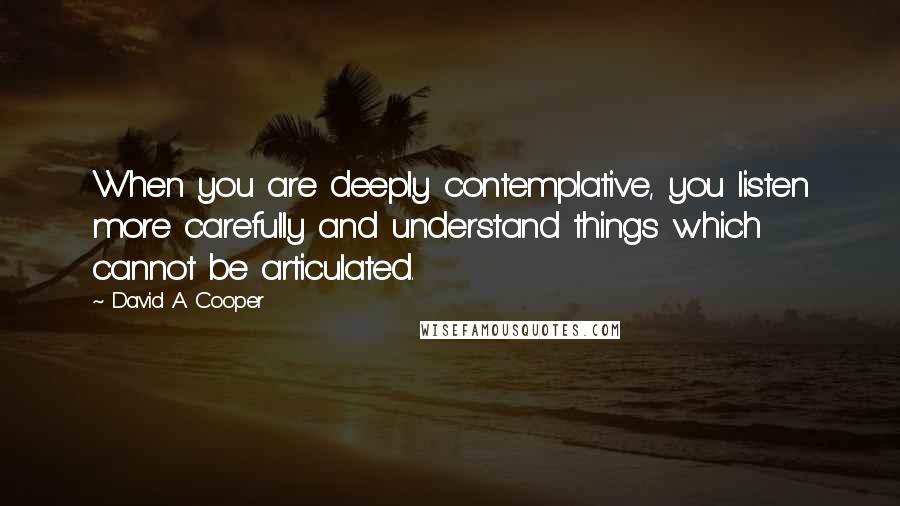 David A. Cooper Quotes: When you are deeply contemplative, you listen more carefully and understand things which cannot be articulated.