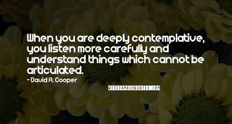David A. Cooper Quotes: When you are deeply contemplative, you listen more carefully and understand things which cannot be articulated.