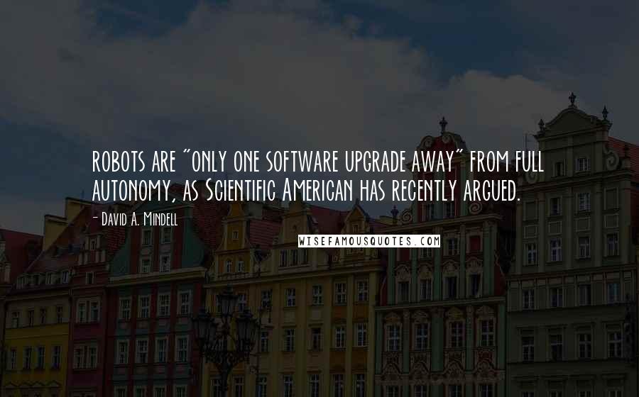 David A. Mindell Quotes: robots are "only one software upgrade away" from full autonomy, as Scientific American has recently argued.