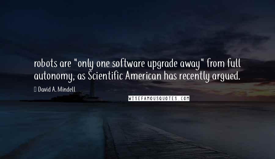 David A. Mindell Quotes: robots are "only one software upgrade away" from full autonomy, as Scientific American has recently argued.