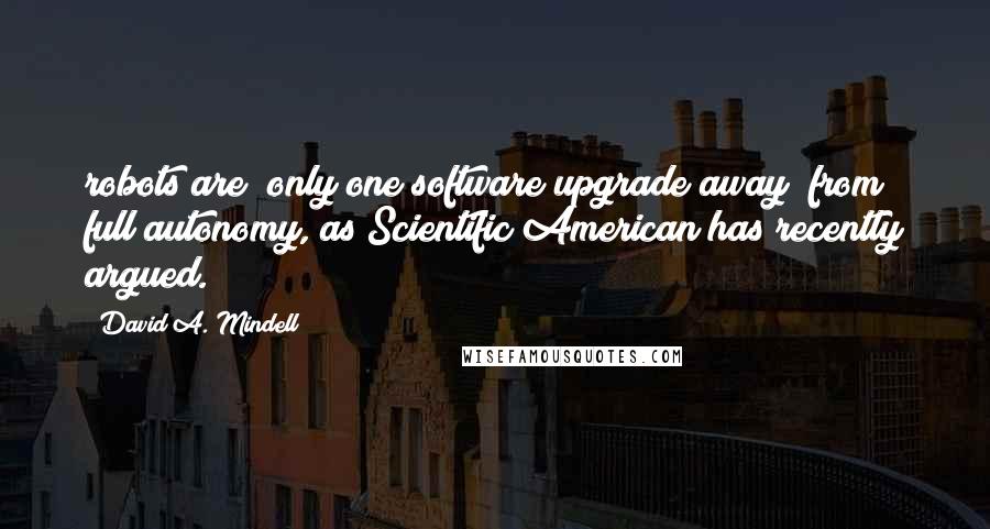 David A. Mindell Quotes: robots are "only one software upgrade away" from full autonomy, as Scientific American has recently argued.