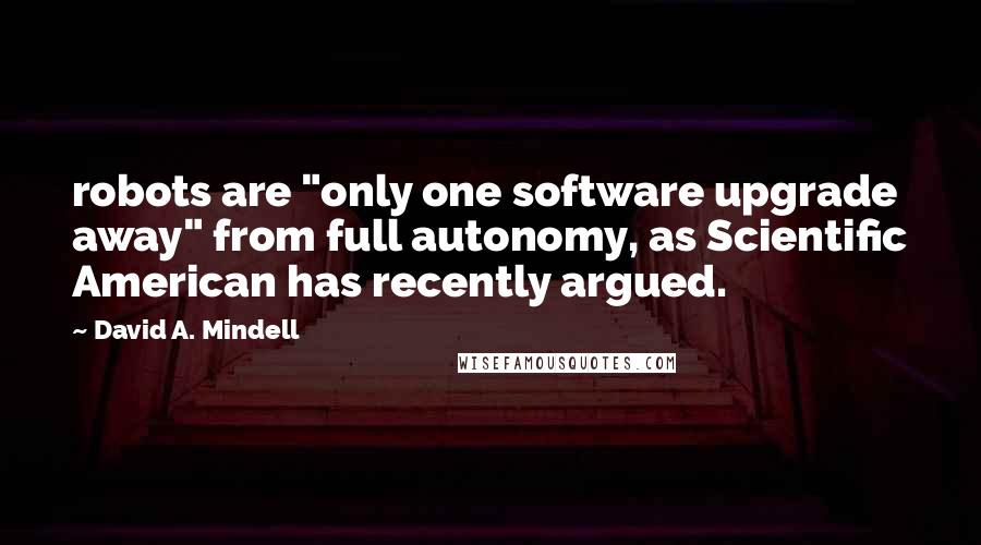 David A. Mindell Quotes: robots are "only one software upgrade away" from full autonomy, as Scientific American has recently argued.