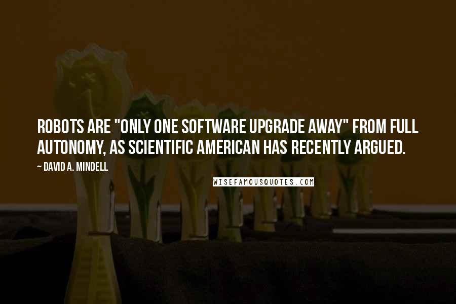 David A. Mindell Quotes: robots are "only one software upgrade away" from full autonomy, as Scientific American has recently argued.