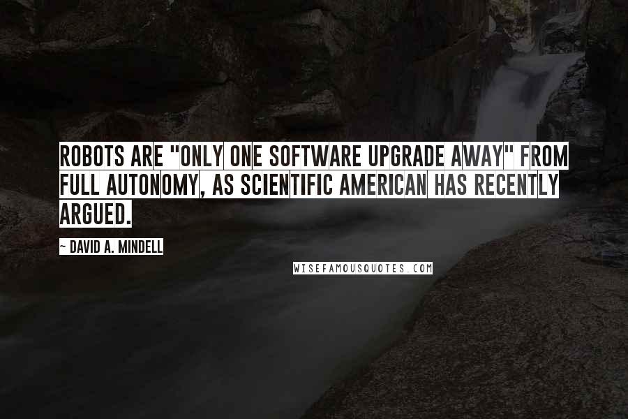 David A. Mindell Quotes: robots are "only one software upgrade away" from full autonomy, as Scientific American has recently argued.