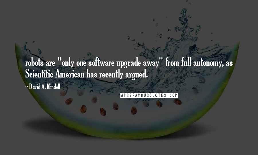 David A. Mindell Quotes: robots are "only one software upgrade away" from full autonomy, as Scientific American has recently argued.