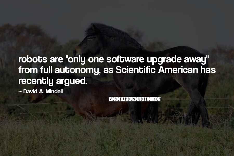 David A. Mindell Quotes: robots are "only one software upgrade away" from full autonomy, as Scientific American has recently argued.