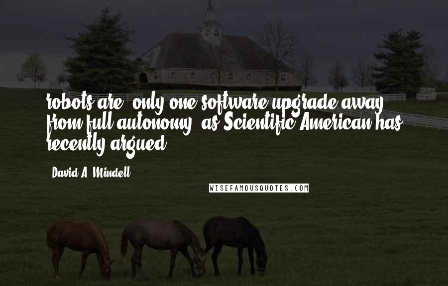 David A. Mindell Quotes: robots are "only one software upgrade away" from full autonomy, as Scientific American has recently argued.