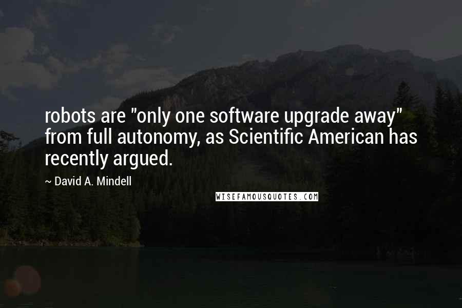 David A. Mindell Quotes: robots are "only one software upgrade away" from full autonomy, as Scientific American has recently argued.