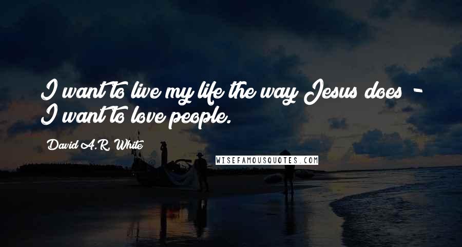 David A.R. White Quotes: I want to live my life the way Jesus does - I want to love people.
